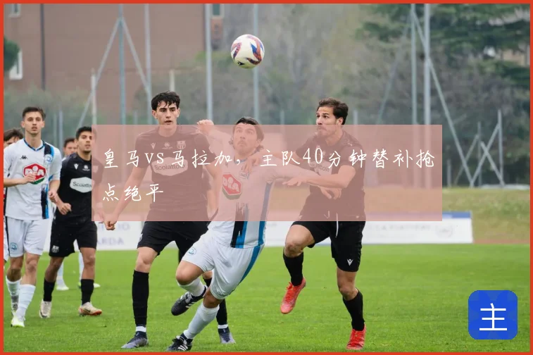 皇马vs马拉加,主队40分钟替补抢点绝平