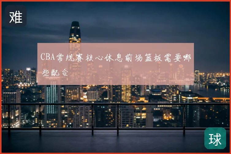CBA常规赛核心休息前场篮板需要哪些配合